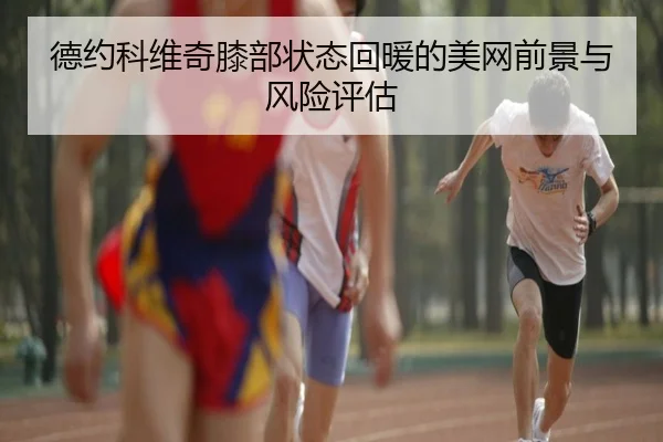 德约科维奇膝部状态回暖的美网前景与风险评估